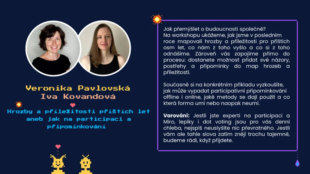 Název: Hrozby a příležitosti příštích let aneb jak na participaci a připomínkování 
Lektorky: Veronika Pavlovská a Iva Kovandová
Anotace: Jak přemýšlet o budoucnosti společně? Na workshopu ukážeme, jak jsme v posledním roce mapovali hrozby a příležitosti pro příštích osm let, co nám z toho vyšlo a co si z toho odnášíme. Zároveň vás zapojíme přímo do procesu: dostanete možnost přidat své názory, postřehy a připomínky do map hrozeb a příležitostí. 

Současně si na konkrétním příkladu vyzkoušíte, 
jak může vypadat participativní připomínkování 
offline i online, jaké metody se dají použít a co která forma umí nebo naopak neumí. 

Varování: Jestli jste experti na participaci a Miro, lepíky i dot voting jsou pro vás denní chleba, nejspíš neuslyšíte nic převratného. Jestli vám ale tahle slova zatím znějí trochu tajemně, budeme rádi, když přijdete. 